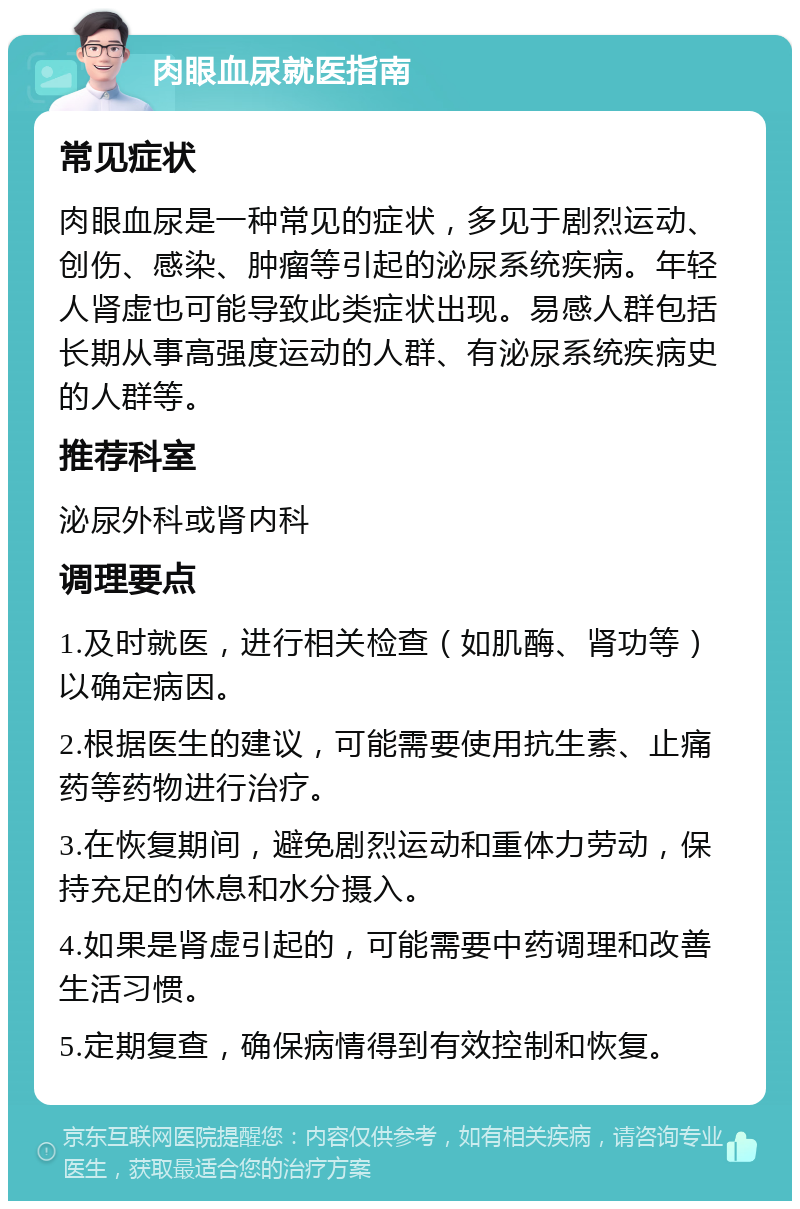 肉眼血尿就医指南 常见症状 肉眼血尿是一种常见的症状，多见于剧烈运动、创伤、感染、肿瘤等引起的泌尿系统疾病。年轻人肾虚也可能导致此类症状出现。易感人群包括长期从事高强度运动的人群、有泌尿系统疾病史的人群等。 推荐科室 泌尿外科或肾内科 调理要点 1.及时就医，进行相关检查（如肌酶、肾功等）以确定病因。 2.根据医生的建议，可能需要使用抗生素、止痛药等药物进行治疗。 3.在恢复期间，避免剧烈运动和重体力劳动，保持充足的休息和水分摄入。 4.如果是肾虚引起的，可能需要中药调理和改善生活习惯。 5.定期复查，确保病情得到有效控制和恢复。