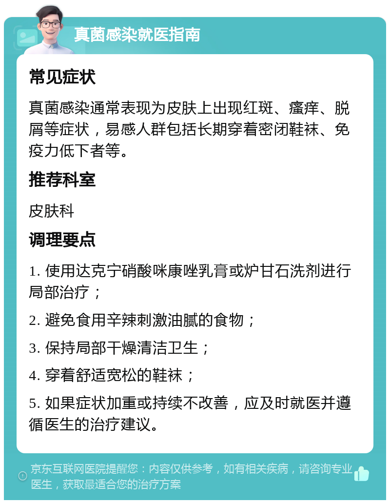 真菌感染就医指南 常见症状 真菌感染通常表现为皮肤上出现红斑、瘙痒、脱屑等症状，易感人群包括长期穿着密闭鞋袜、免疫力低下者等。 推荐科室 皮肤科 调理要点 1. 使用达克宁硝酸咪康唑乳膏或炉甘石洗剂进行局部治疗； 2. 避免食用辛辣刺激油腻的食物； 3. 保持局部干燥清洁卫生； 4. 穿着舒适宽松的鞋袜； 5. 如果症状加重或持续不改善，应及时就医并遵循医生的治疗建议。