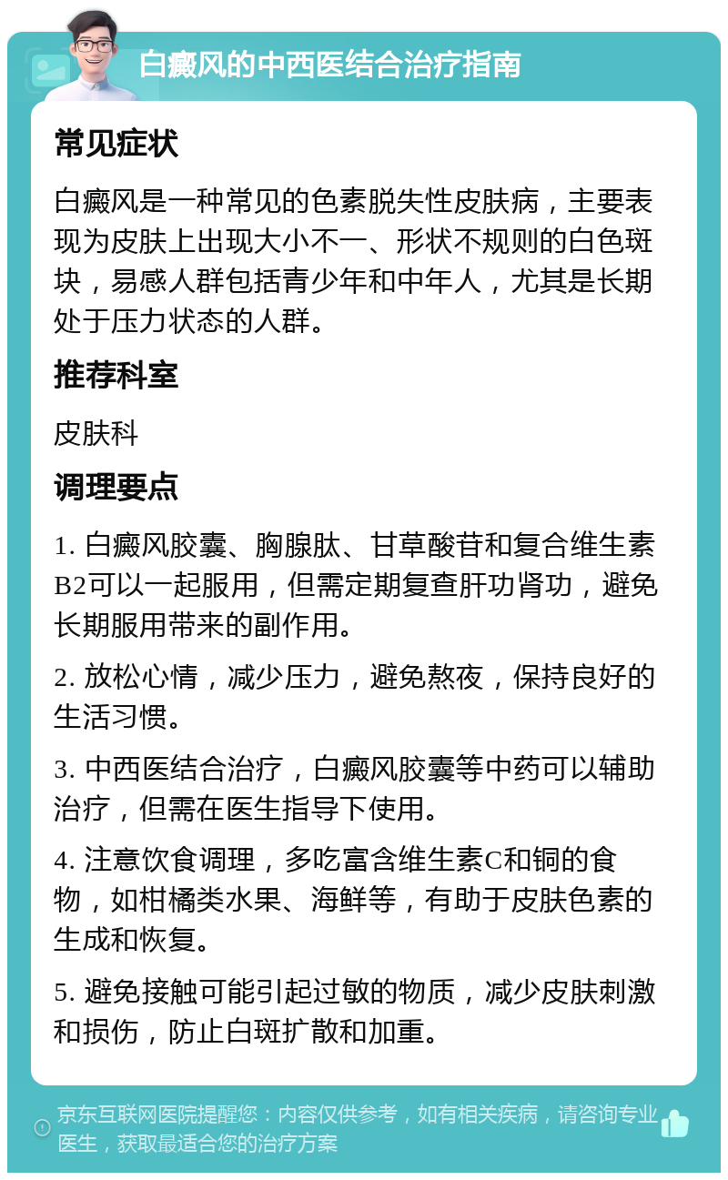 白癜风的中西医结合治疗指南 常见症状 白癜风是一种常见的色素脱失性皮肤病，主要表现为皮肤上出现大小不一、形状不规则的白色斑块，易感人群包括青少年和中年人，尤其是长期处于压力状态的人群。 推荐科室 皮肤科 调理要点 1. 白癜风胶囊、胸腺肽、甘草酸苷和复合维生素B2可以一起服用，但需定期复查肝功肾功，避免长期服用带来的副作用。 2. 放松心情，减少压力，避免熬夜，保持良好的生活习惯。 3. 中西医结合治疗，白癜风胶囊等中药可以辅助治疗，但需在医生指导下使用。 4. 注意饮食调理，多吃富含维生素C和铜的食物，如柑橘类水果、海鲜等，有助于皮肤色素的生成和恢复。 5. 避免接触可能引起过敏的物质，减少皮肤刺激和损伤，防止白斑扩散和加重。