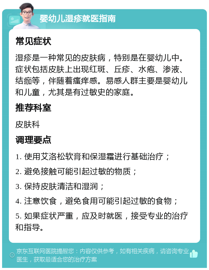 婴幼儿湿疹就医指南 常见症状 湿疹是一种常见的皮肤病，特别是在婴幼儿中。症状包括皮肤上出现红斑、丘疹、水疱、渗液、结痂等，伴随着瘙痒感。易感人群主要是婴幼儿和儿童，尤其是有过敏史的家庭。 推荐科室 皮肤科 调理要点 1. 使用艾洛松软膏和保湿霜进行基础治疗； 2. 避免接触可能引起过敏的物质； 3. 保持皮肤清洁和湿润； 4. 注意饮食，避免食用可能引起过敏的食物； 5. 如果症状严重，应及时就医，接受专业的治疗和指导。