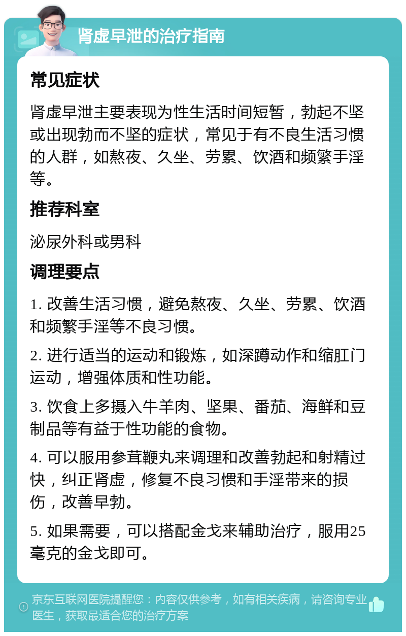 肾虚早泄的治疗指南 常见症状 肾虚早泄主要表现为性生活时间短暂，勃起不坚或出现勃而不坚的症状，常见于有不良生活习惯的人群，如熬夜、久坐、劳累、饮酒和频繁手淫等。 推荐科室 泌尿外科或男科 调理要点 1. 改善生活习惯，避免熬夜、久坐、劳累、饮酒和频繁手淫等不良习惯。 2. 进行适当的运动和锻炼，如深蹲动作和缩肛门运动，增强体质和性功能。 3. 饮食上多摄入牛羊肉、坚果、番茄、海鲜和豆制品等有益于性功能的食物。 4. 可以服用参茸鞭丸来调理和改善勃起和射精过快，纠正肾虚，修复不良习惯和手淫带来的损伤，改善早勃。 5. 如果需要，可以搭配金戈来辅助治疗，服用25毫克的金戈即可。