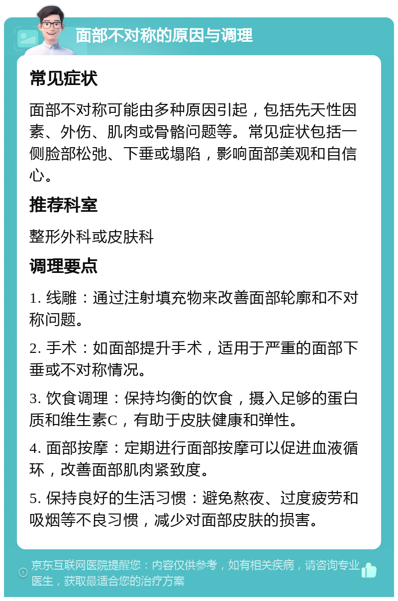 面部不对称的原因与调理 常见症状 面部不对称可能由多种原因引起，包括先天性因素、外伤、肌肉或骨骼问题等。常见症状包括一侧脸部松弛、下垂或塌陷，影响面部美观和自信心。 推荐科室 整形外科或皮肤科 调理要点 1. 线雕：通过注射填充物来改善面部轮廓和不对称问题。 2. 手术：如面部提升手术，适用于严重的面部下垂或不对称情况。 3. 饮食调理：保持均衡的饮食，摄入足够的蛋白质和维生素C，有助于皮肤健康和弹性。 4. 面部按摩：定期进行面部按摩可以促进血液循环，改善面部肌肉紧致度。 5. 保持良好的生活习惯：避免熬夜、过度疲劳和吸烟等不良习惯，减少对面部皮肤的损害。