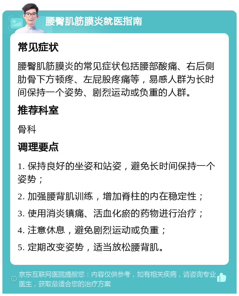 腰臀肌筋膜炎就医指南 常见症状 腰臀肌筋膜炎的常见症状包括腰部酸痛、右后侧肋骨下方顿疼、左屁股疼痛等，易感人群为长时间保持一个姿势、剧烈运动或负重的人群。 推荐科室 骨科 调理要点 1. 保持良好的坐姿和站姿，避免长时间保持一个姿势； 2. 加强腰背肌训练，增加脊柱的内在稳定性； 3. 使用消炎镇痛、活血化瘀的药物进行治疗； 4. 注意休息，避免剧烈运动或负重； 5. 定期改变姿势，适当放松腰背肌。