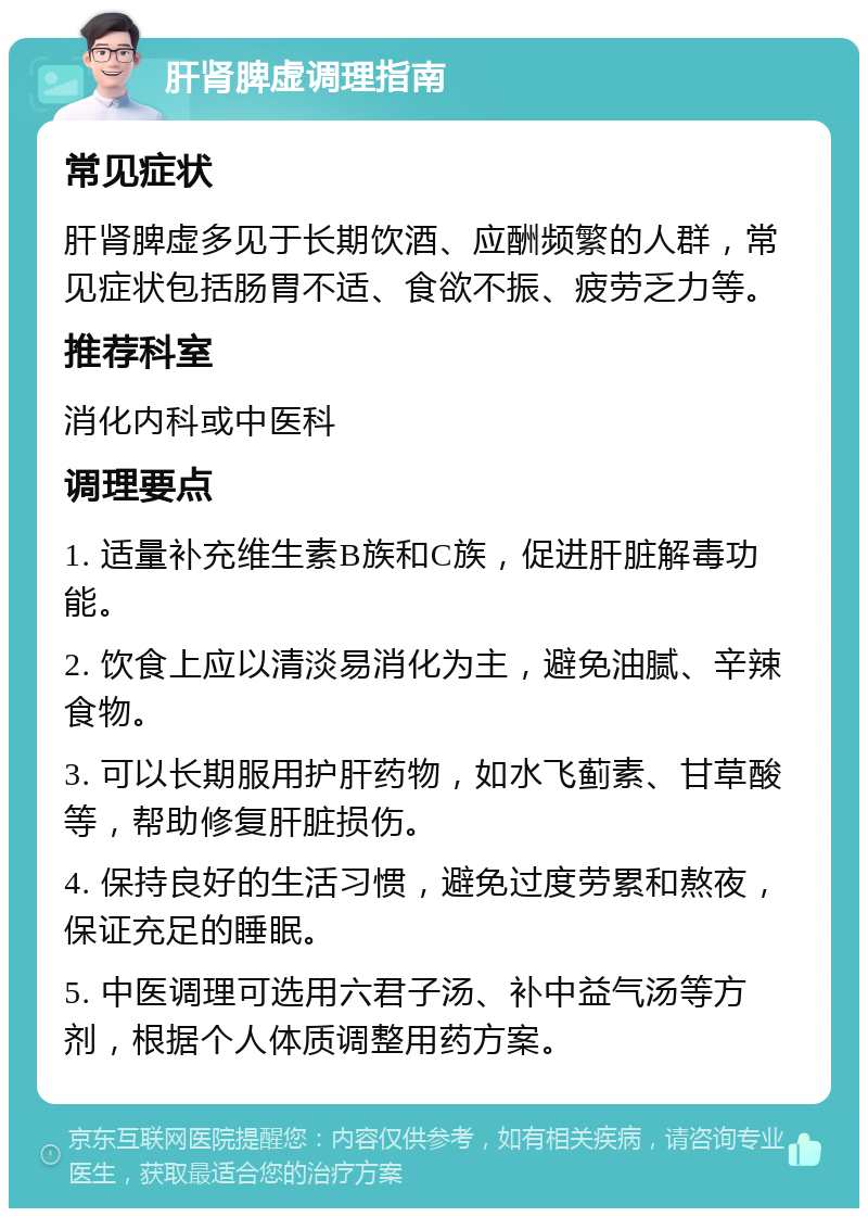 肝肾脾虚调理指南 常见症状 肝肾脾虚多见于长期饮酒、应酬频繁的人群，常见症状包括肠胃不适、食欲不振、疲劳乏力等。 推荐科室 消化内科或中医科 调理要点 1. 适量补充维生素B族和C族，促进肝脏解毒功能。 2. 饮食上应以清淡易消化为主，避免油腻、辛辣食物。 3. 可以长期服用护肝药物，如水飞蓟素、甘草酸等，帮助修复肝脏损伤。 4. 保持良好的生活习惯，避免过度劳累和熬夜，保证充足的睡眠。 5. 中医调理可选用六君子汤、补中益气汤等方剂，根据个人体质调整用药方案。