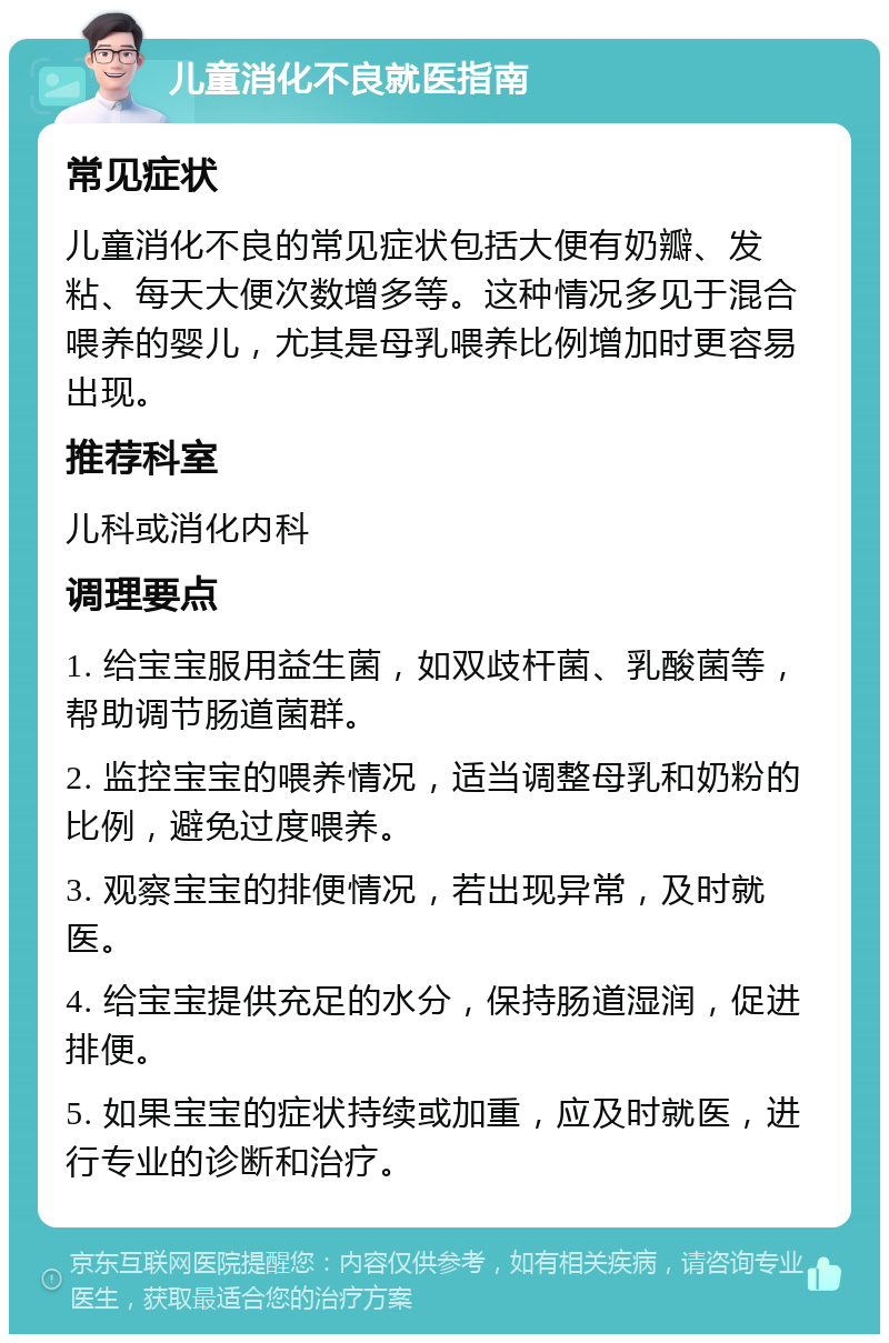 儿童消化不良就医指南 常见症状 儿童消化不良的常见症状包括大便有奶瓣、发粘、每天大便次数增多等。这种情况多见于混合喂养的婴儿，尤其是母乳喂养比例增加时更容易出现。 推荐科室 儿科或消化内科 调理要点 1. 给宝宝服用益生菌，如双歧杆菌、乳酸菌等，帮助调节肠道菌群。 2. 监控宝宝的喂养情况，适当调整母乳和奶粉的比例，避免过度喂养。 3. 观察宝宝的排便情况，若出现异常，及时就医。 4. 给宝宝提供充足的水分，保持肠道湿润，促进排便。 5. 如果宝宝的症状持续或加重，应及时就医，进行专业的诊断和治疗。