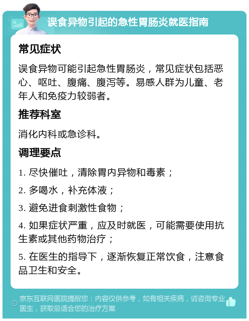 误食异物引起的急性胃肠炎就医指南 常见症状 误食异物可能引起急性胃肠炎，常见症状包括恶心、呕吐、腹痛、腹泻等。易感人群为儿童、老年人和免疫力较弱者。 推荐科室 消化内科或急诊科。 调理要点 1. 尽快催吐，清除胃内异物和毒素； 2. 多喝水，补充体液； 3. 避免进食刺激性食物； 4. 如果症状严重，应及时就医，可能需要使用抗生素或其他药物治疗； 5. 在医生的指导下，逐渐恢复正常饮食，注意食品卫生和安全。