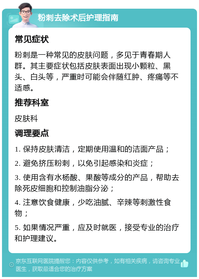 粉刺去除术后护理指南 常见症状 粉刺是一种常见的皮肤问题，多见于青春期人群。其主要症状包括皮肤表面出现小颗粒、黑头、白头等，严重时可能会伴随红肿、疼痛等不适感。 推荐科室 皮肤科 调理要点 1. 保持皮肤清洁，定期使用温和的洁面产品； 2. 避免挤压粉刺，以免引起感染和炎症； 3. 使用含有水杨酸、果酸等成分的产品，帮助去除死皮细胞和控制油脂分泌； 4. 注意饮食健康，少吃油腻、辛辣等刺激性食物； 5. 如果情况严重，应及时就医，接受专业的治疗和护理建议。