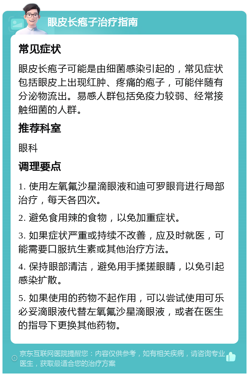 眼皮长疱子治疗指南 常见症状 眼皮长疱子可能是由细菌感染引起的，常见症状包括眼皮上出现红肿、疼痛的疱子，可能伴随有分泌物流出。易感人群包括免疫力较弱、经常接触细菌的人群。 推荐科室 眼科 调理要点 1. 使用左氧氟沙星滴眼液和迪可罗眼膏进行局部治疗，每天各四次。 2. 避免食用辣的食物，以免加重症状。 3. 如果症状严重或持续不改善，应及时就医，可能需要口服抗生素或其他治疗方法。 4. 保持眼部清洁，避免用手揉搓眼睛，以免引起感染扩散。 5. 如果使用的药物不起作用，可以尝试使用可乐必妥滴眼液代替左氧氟沙星滴眼液，或者在医生的指导下更换其他药物。