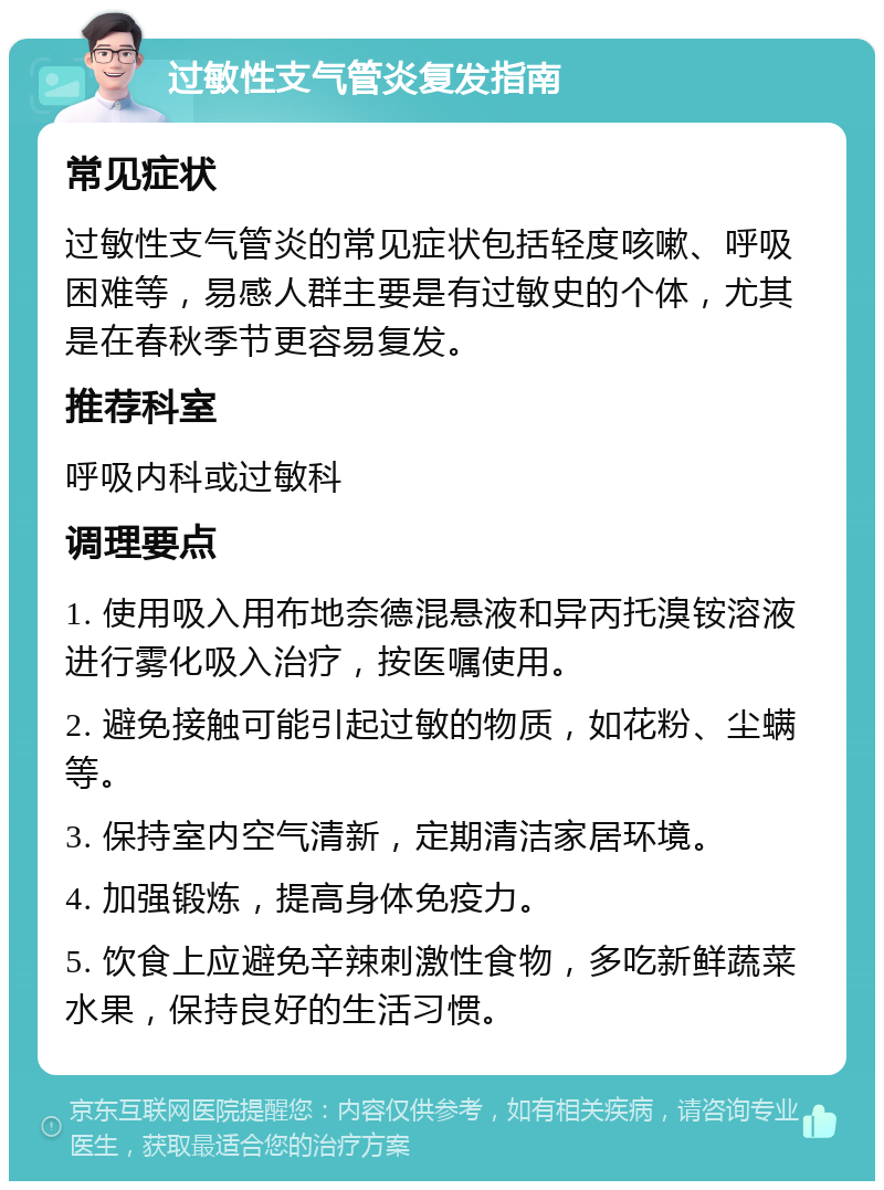 过敏性支气管炎复发指南 常见症状 过敏性支气管炎的常见症状包括轻度咳嗽、呼吸困难等，易感人群主要是有过敏史的个体，尤其是在春秋季节更容易复发。 推荐科室 呼吸内科或过敏科 调理要点 1. 使用吸入用布地奈德混悬液和异丙托溴铵溶液进行雾化吸入治疗，按医嘱使用。 2. 避免接触可能引起过敏的物质，如花粉、尘螨等。 3. 保持室内空气清新，定期清洁家居环境。 4. 加强锻炼，提高身体免疫力。 5. 饮食上应避免辛辣刺激性食物，多吃新鲜蔬菜水果，保持良好的生活习惯。