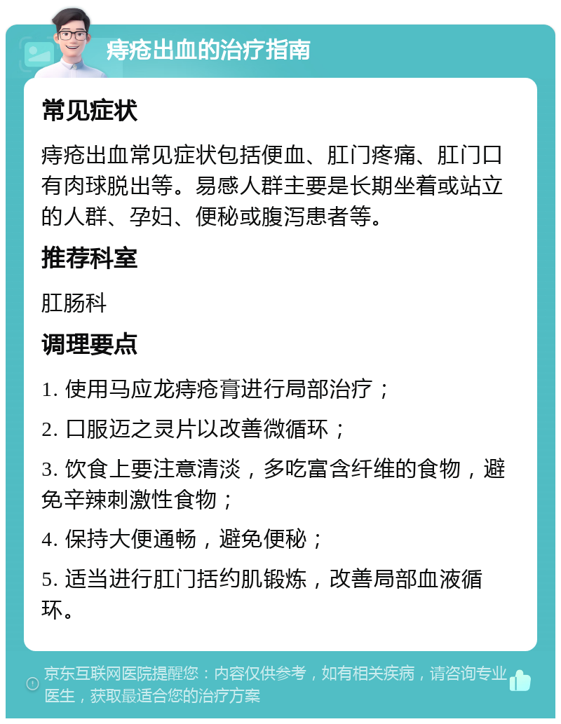 痔疮出血的治疗指南 常见症状 痔疮出血常见症状包括便血、肛门疼痛、肛门口有肉球脱出等。易感人群主要是长期坐着或站立的人群、孕妇、便秘或腹泻患者等。 推荐科室 肛肠科 调理要点 1. 使用马应龙痔疮膏进行局部治疗； 2. 口服迈之灵片以改善微循环； 3. 饮食上要注意清淡，多吃富含纤维的食物，避免辛辣刺激性食物； 4. 保持大便通畅，避免便秘； 5. 适当进行肛门括约肌锻炼，改善局部血液循环。