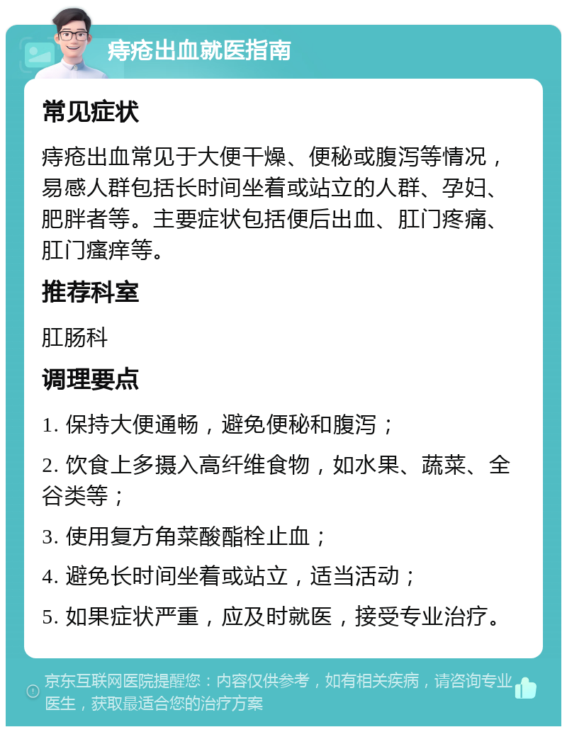 痔疮出血就医指南 常见症状 痔疮出血常见于大便干燥、便秘或腹泻等情况，易感人群包括长时间坐着或站立的人群、孕妇、肥胖者等。主要症状包括便后出血、肛门疼痛、肛门瘙痒等。 推荐科室 肛肠科 调理要点 1. 保持大便通畅，避免便秘和腹泻； 2. 饮食上多摄入高纤维食物，如水果、蔬菜、全谷类等； 3. 使用复方角菜酸酯栓止血； 4. 避免长时间坐着或站立，适当活动； 5. 如果症状严重，应及时就医，接受专业治疗。