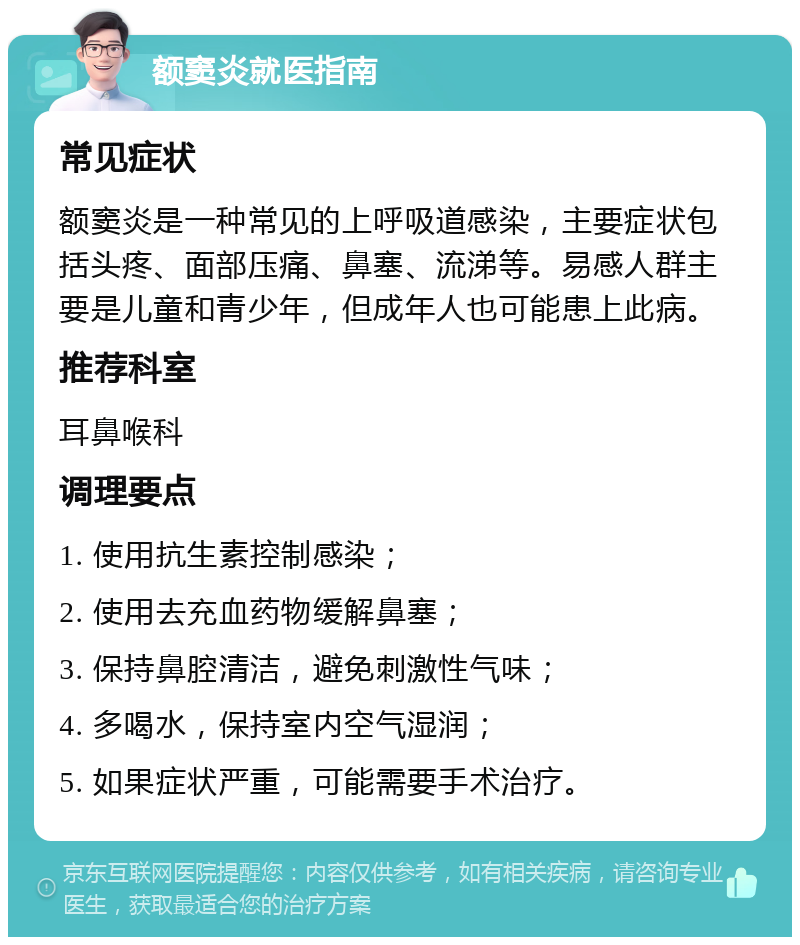 额窦炎就医指南 常见症状 额窦炎是一种常见的上呼吸道感染，主要症状包括头疼、面部压痛、鼻塞、流涕等。易感人群主要是儿童和青少年，但成年人也可能患上此病。 推荐科室 耳鼻喉科 调理要点 1. 使用抗生素控制感染； 2. 使用去充血药物缓解鼻塞； 3. 保持鼻腔清洁，避免刺激性气味； 4. 多喝水，保持室内空气湿润； 5. 如果症状严重，可能需要手术治疗。