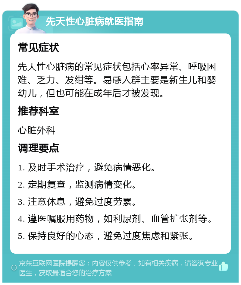 先天性心脏病就医指南 常见症状 先天性心脏病的常见症状包括心率异常、呼吸困难、乏力、发绀等。易感人群主要是新生儿和婴幼儿，但也可能在成年后才被发现。 推荐科室 心脏外科 调理要点 1. 及时手术治疗，避免病情恶化。 2. 定期复查，监测病情变化。 3. 注意休息，避免过度劳累。 4. 遵医嘱服用药物，如利尿剂、血管扩张剂等。 5. 保持良好的心态，避免过度焦虑和紧张。