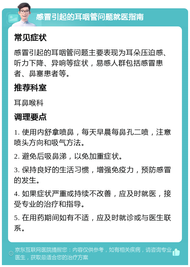 感冒引起的耳咽管问题就医指南 常见症状 感冒引起的耳咽管问题主要表现为耳朵压迫感、听力下降、异响等症状，易感人群包括感冒患者、鼻塞患者等。 推荐科室 耳鼻喉科 调理要点 1. 使用内舒拿喷鼻，每天早晨每鼻孔二喷，注意喷头方向和吸气方法。 2. 避免后吸鼻涕，以免加重症状。 3. 保持良好的生活习惯，增强免疫力，预防感冒的发生。 4. 如果症状严重或持续不改善，应及时就医，接受专业的治疗和指导。 5. 在用药期间如有不适，应及时就诊或与医生联系。