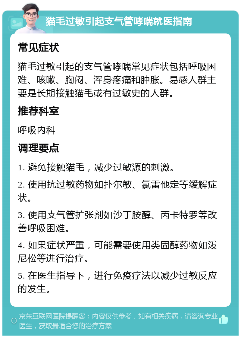 猫毛过敏引起支气管哮喘就医指南 常见症状 猫毛过敏引起的支气管哮喘常见症状包括呼吸困难、咳嗽、胸闷、浑身疼痛和肿胀。易感人群主要是长期接触猫毛或有过敏史的人群。 推荐科室 呼吸内科 调理要点 1. 避免接触猫毛，减少过敏源的刺激。 2. 使用抗过敏药物如扑尔敏、氯雷他定等缓解症状。 3. 使用支气管扩张剂如沙丁胺醇、丙卡特罗等改善呼吸困难。 4. 如果症状严重，可能需要使用类固醇药物如泼尼松等进行治疗。 5. 在医生指导下，进行免疫疗法以减少过敏反应的发生。