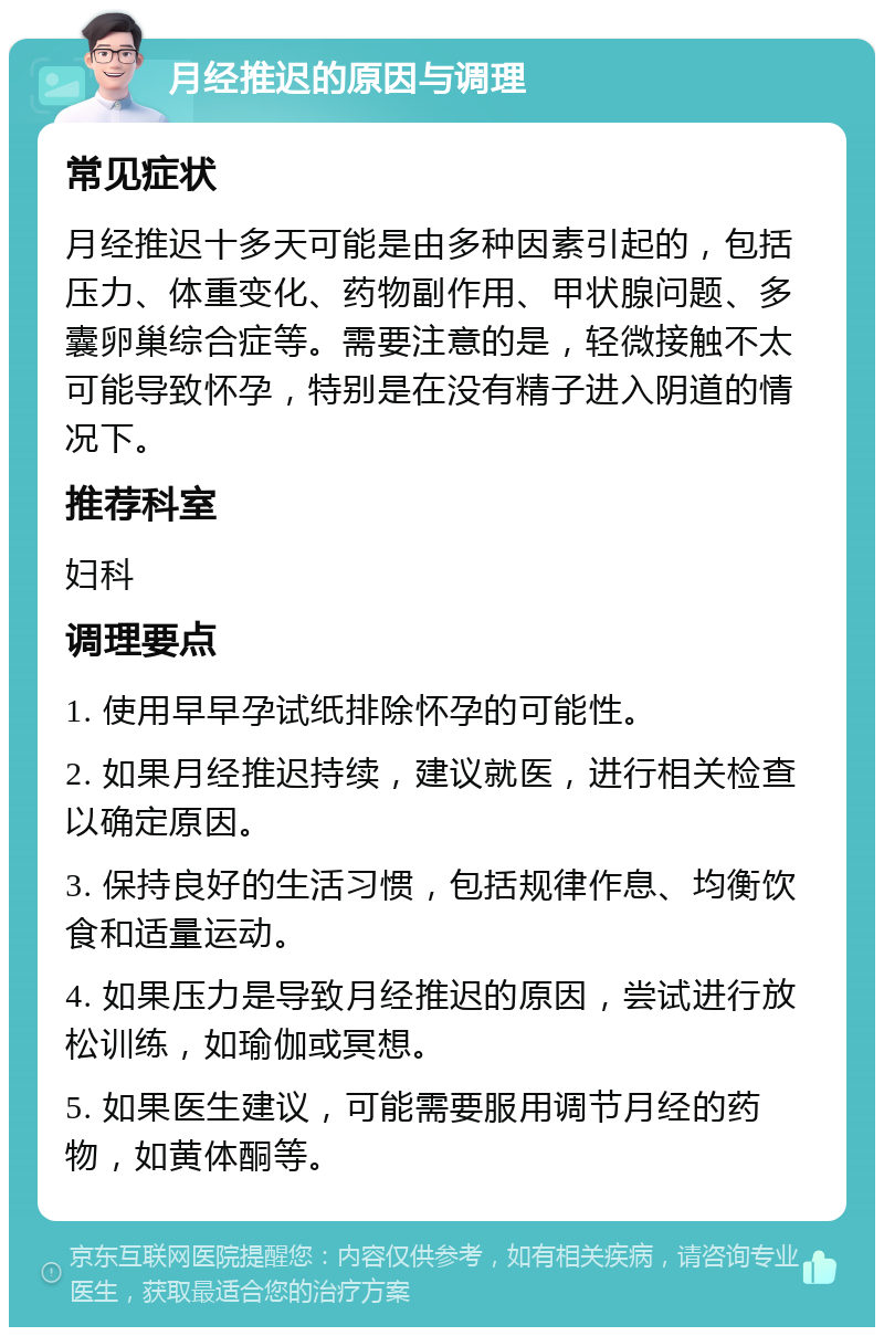 月经推迟的原因与调理 常见症状 月经推迟十多天可能是由多种因素引起的，包括压力、体重变化、药物副作用、甲状腺问题、多囊卵巢综合症等。需要注意的是，轻微接触不太可能导致怀孕，特别是在没有精子进入阴道的情况下。 推荐科室 妇科 调理要点 1. 使用早早孕试纸排除怀孕的可能性。 2. 如果月经推迟持续，建议就医，进行相关检查以确定原因。 3. 保持良好的生活习惯，包括规律作息、均衡饮食和适量运动。 4. 如果压力是导致月经推迟的原因，尝试进行放松训练，如瑜伽或冥想。 5. 如果医生建议，可能需要服用调节月经的药物，如黄体酮等。