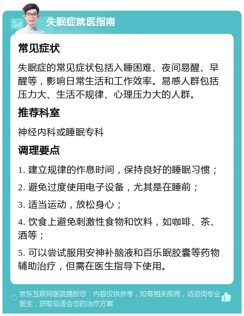 失眠症就医指南 常见症状 失眠症的常见症状包括入睡困难、夜间易醒、早醒等，影响日常生活和工作效率。易感人群包括压力大、生活不规律、心理压力大的人群。 推荐科室 神经内科或睡眠专科 调理要点 1. 建立规律的作息时间，保持良好的睡眠习惯； 2. 避免过度使用电子设备，尤其是在睡前； 3. 适当运动，放松身心； 4. 饮食上避免刺激性食物和饮料，如咖啡、茶、酒等； 5. 可以尝试服用安神补脑液和百乐眠胶囊等药物辅助治疗，但需在医生指导下使用。