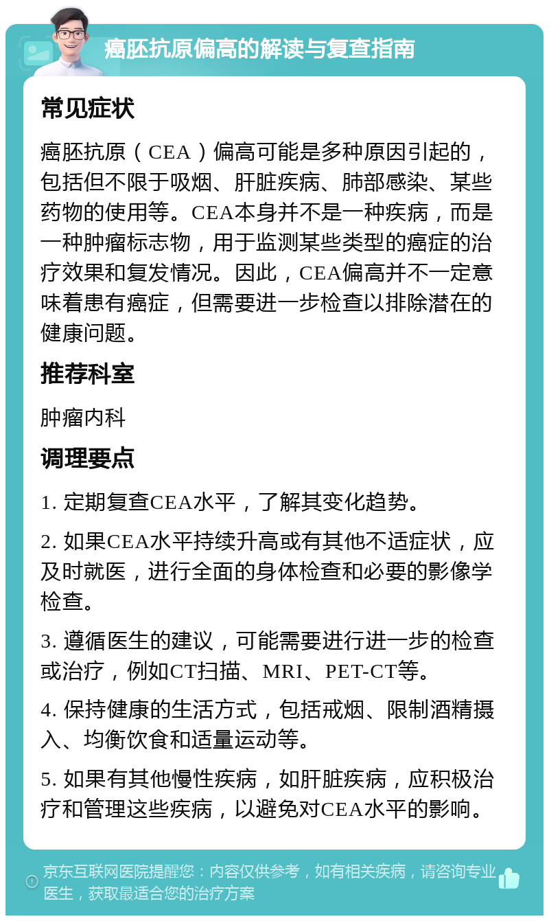 癌胚抗原偏高的解读与复查指南 常见症状 癌胚抗原（CEA）偏高可能是多种原因引起的，包括但不限于吸烟、肝脏疾病、肺部感染、某些药物的使用等。CEA本身并不是一种疾病，而是一种肿瘤标志物，用于监测某些类型的癌症的治疗效果和复发情况。因此，CEA偏高并不一定意味着患有癌症，但需要进一步检查以排除潜在的健康问题。 推荐科室 肿瘤内科 调理要点 1. 定期复查CEA水平，了解其变化趋势。 2. 如果CEA水平持续升高或有其他不适症状，应及时就医，进行全面的身体检查和必要的影像学检查。 3. 遵循医生的建议，可能需要进行进一步的检查或治疗，例如CT扫描、MRI、PET-CT等。 4. 保持健康的生活方式，包括戒烟、限制酒精摄入、均衡饮食和适量运动等。 5. 如果有其他慢性疾病，如肝脏疾病，应积极治疗和管理这些疾病，以避免对CEA水平的影响。