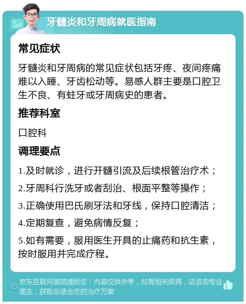 牙髓炎和牙周病就医指南 常见症状 牙髓炎和牙周病的常见症状包括牙疼、夜间疼痛难以入睡、牙齿松动等。易感人群主要是口腔卫生不良、有蛀牙或牙周病史的患者。 推荐科室 口腔科 调理要点 1.及时就诊，进行开髓引流及后续根管治疗术； 2.牙周科行洗牙或者刮治、根面平整等操作； 3.正确使用巴氏刷牙法和牙线，保持口腔清洁； 4.定期复查，避免病情反复； 5.如有需要，服用医生开具的止痛药和抗生素，按时服用并完成疗程。