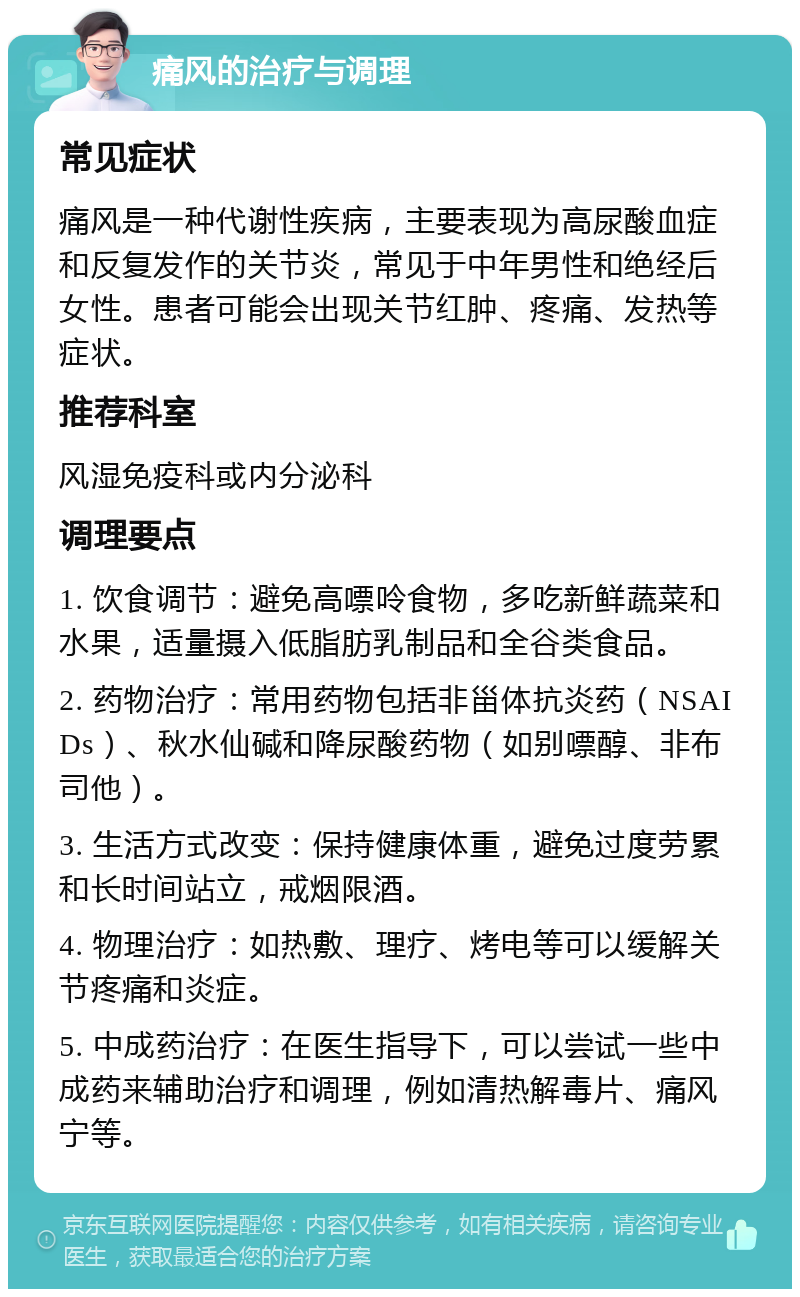 痛风的治疗与调理 常见症状 痛风是一种代谢性疾病，主要表现为高尿酸血症和反复发作的关节炎，常见于中年男性和绝经后女性。患者可能会出现关节红肿、疼痛、发热等症状。 推荐科室 风湿免疫科或内分泌科 调理要点 1. 饮食调节：避免高嘌呤食物，多吃新鲜蔬菜和水果，适量摄入低脂肪乳制品和全谷类食品。 2. 药物治疗：常用药物包括非甾体抗炎药（NSAIDs）、秋水仙碱和降尿酸药物（如别嘌醇、非布司他）。 3. 生活方式改变：保持健康体重，避免过度劳累和长时间站立，戒烟限酒。 4. 物理治疗：如热敷、理疗、烤电等可以缓解关节疼痛和炎症。 5. 中成药治疗：在医生指导下，可以尝试一些中成药来辅助治疗和调理，例如清热解毒片、痛风宁等。