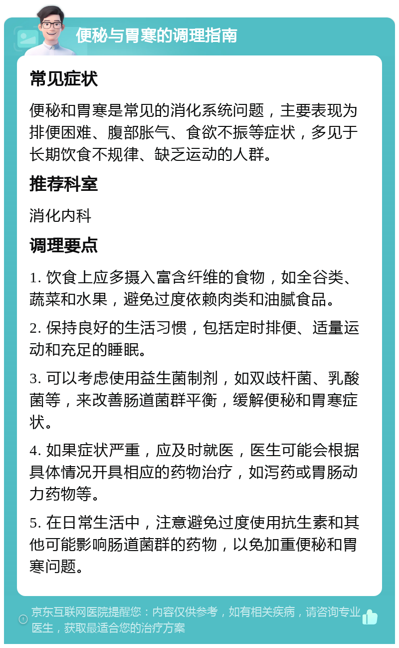 便秘与胃寒的调理指南 常见症状 便秘和胃寒是常见的消化系统问题，主要表现为排便困难、腹部胀气、食欲不振等症状，多见于长期饮食不规律、缺乏运动的人群。 推荐科室 消化内科 调理要点 1. 饮食上应多摄入富含纤维的食物，如全谷类、蔬菜和水果，避免过度依赖肉类和油腻食品。 2. 保持良好的生活习惯，包括定时排便、适量运动和充足的睡眠。 3. 可以考虑使用益生菌制剂，如双歧杆菌、乳酸菌等，来改善肠道菌群平衡，缓解便秘和胃寒症状。 4. 如果症状严重，应及时就医，医生可能会根据具体情况开具相应的药物治疗，如泻药或胃肠动力药物等。 5. 在日常生活中，注意避免过度使用抗生素和其他可能影响肠道菌群的药物，以免加重便秘和胃寒问题。