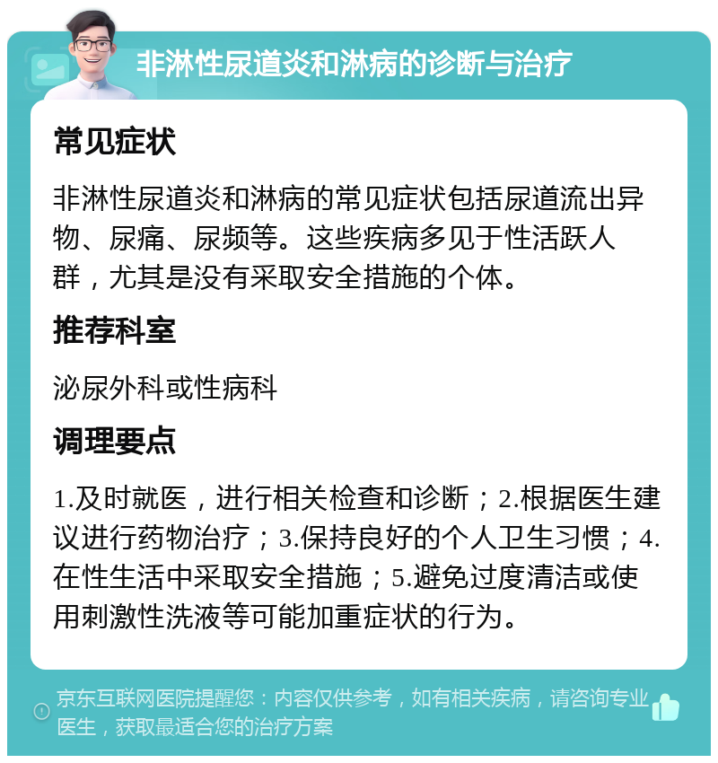 非淋性尿道炎和淋病的诊断与治疗 常见症状 非淋性尿道炎和淋病的常见症状包括尿道流出异物、尿痛、尿频等。这些疾病多见于性活跃人群，尤其是没有采取安全措施的个体。 推荐科室 泌尿外科或性病科 调理要点 1.及时就医，进行相关检查和诊断；2.根据医生建议进行药物治疗；3.保持良好的个人卫生习惯；4.在性生活中采取安全措施；5.避免过度清洁或使用刺激性洗液等可能加重症状的行为。