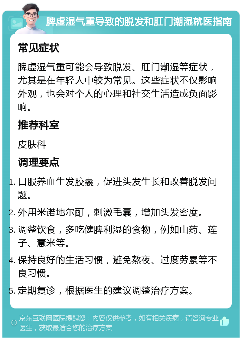 脾虚湿气重导致的脱发和肛门潮湿就医指南 常见症状 脾虚湿气重可能会导致脱发、肛门潮湿等症状，尤其是在年轻人中较为常见。这些症状不仅影响外观，也会对个人的心理和社交生活造成负面影响。 推荐科室 皮肤科 调理要点 口服养血生发胶囊，促进头发生长和改善脱发问题。 外用米诺地尔酊，刺激毛囊，增加头发密度。 调整饮食，多吃健脾利湿的食物，例如山药、莲子、薏米等。 保持良好的生活习惯，避免熬夜、过度劳累等不良习惯。 定期复诊，根据医生的建议调整治疗方案。