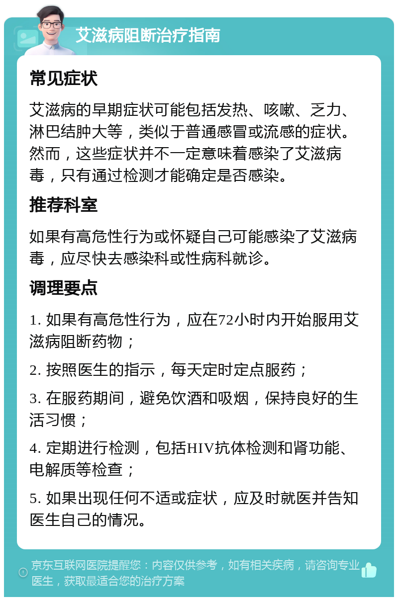 艾滋病阻断治疗指南 常见症状 艾滋病的早期症状可能包括发热、咳嗽、乏力、淋巴结肿大等，类似于普通感冒或流感的症状。然而，这些症状并不一定意味着感染了艾滋病毒，只有通过检测才能确定是否感染。 推荐科室 如果有高危性行为或怀疑自己可能感染了艾滋病毒，应尽快去感染科或性病科就诊。 调理要点 1. 如果有高危性行为，应在72小时内开始服用艾滋病阻断药物； 2. 按照医生的指示，每天定时定点服药； 3. 在服药期间，避免饮酒和吸烟，保持良好的生活习惯； 4. 定期进行检测，包括HIV抗体检测和肾功能、电解质等检查； 5. 如果出现任何不适或症状，应及时就医并告知医生自己的情况。