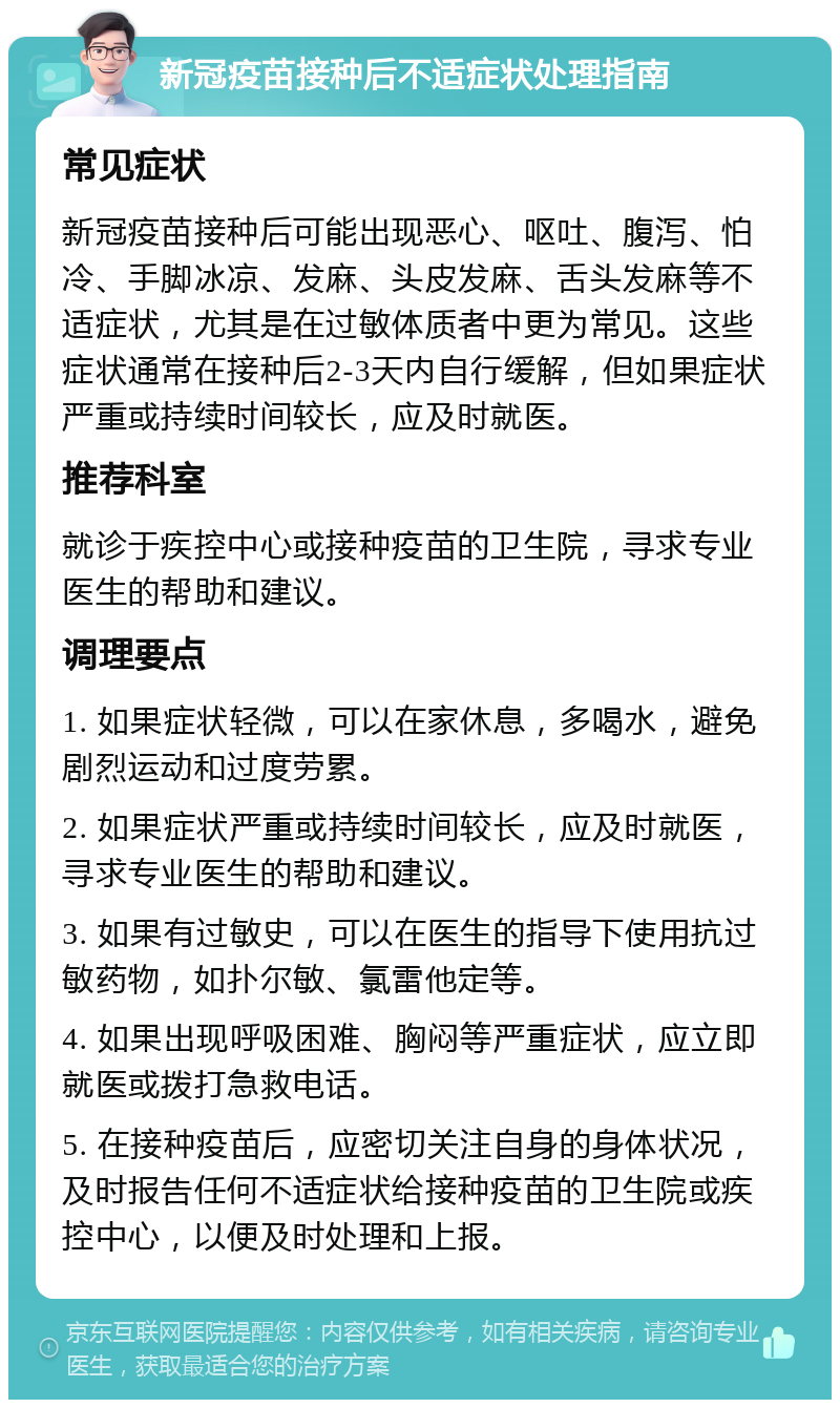 新冠疫苗接种后不适症状处理指南 常见症状 新冠疫苗接种后可能出现恶心、呕吐、腹泻、怕冷、手脚冰凉、发麻、头皮发麻、舌头发麻等不适症状，尤其是在过敏体质者中更为常见。这些症状通常在接种后2-3天内自行缓解，但如果症状严重或持续时间较长，应及时就医。 推荐科室 就诊于疾控中心或接种疫苗的卫生院，寻求专业医生的帮助和建议。 调理要点 1. 如果症状轻微，可以在家休息，多喝水，避免剧烈运动和过度劳累。 2. 如果症状严重或持续时间较长，应及时就医，寻求专业医生的帮助和建议。 3. 如果有过敏史，可以在医生的指导下使用抗过敏药物，如扑尔敏、氯雷他定等。 4. 如果出现呼吸困难、胸闷等严重症状，应立即就医或拨打急救电话。 5. 在接种疫苗后，应密切关注自身的身体状况，及时报告任何不适症状给接种疫苗的卫生院或疾控中心，以便及时处理和上报。