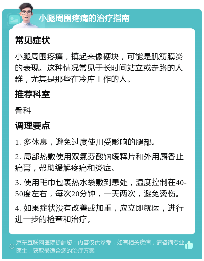 小腿周围疼痛的治疗指南 常见症状 小腿周围疼痛，摸起来像硬块，可能是肌筋膜炎的表现。这种情况常见于长时间站立或走路的人群，尤其是那些在冷库工作的人。 推荐科室 骨科 调理要点 1. 多休息，避免过度使用受影响的腿部。 2. 局部热敷使用双氯芬酸钠缓释片和外用麝香止痛膏，帮助缓解疼痛和炎症。 3. 使用毛巾包裹热水袋敷到患处，温度控制在40-50度左右，每次20分钟，一天两次，避免烫伤。 4. 如果症状没有改善或加重，应立即就医，进行进一步的检查和治疗。