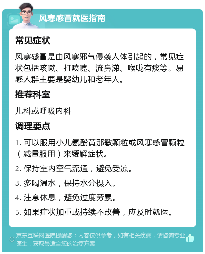 风寒感冒就医指南 常见症状 风寒感冒是由风寒邪气侵袭人体引起的，常见症状包括咳嗽、打喷嚏、流鼻涕、喉咙有痰等。易感人群主要是婴幼儿和老年人。 推荐科室 儿科或呼吸内科 调理要点 1. 可以服用小儿氨酚黄那敏颗粒或风寒感冒颗粒（减量服用）来缓解症状。 2. 保持室内空气流通，避免受凉。 3. 多喝温水，保持水分摄入。 4. 注意休息，避免过度劳累。 5. 如果症状加重或持续不改善，应及时就医。