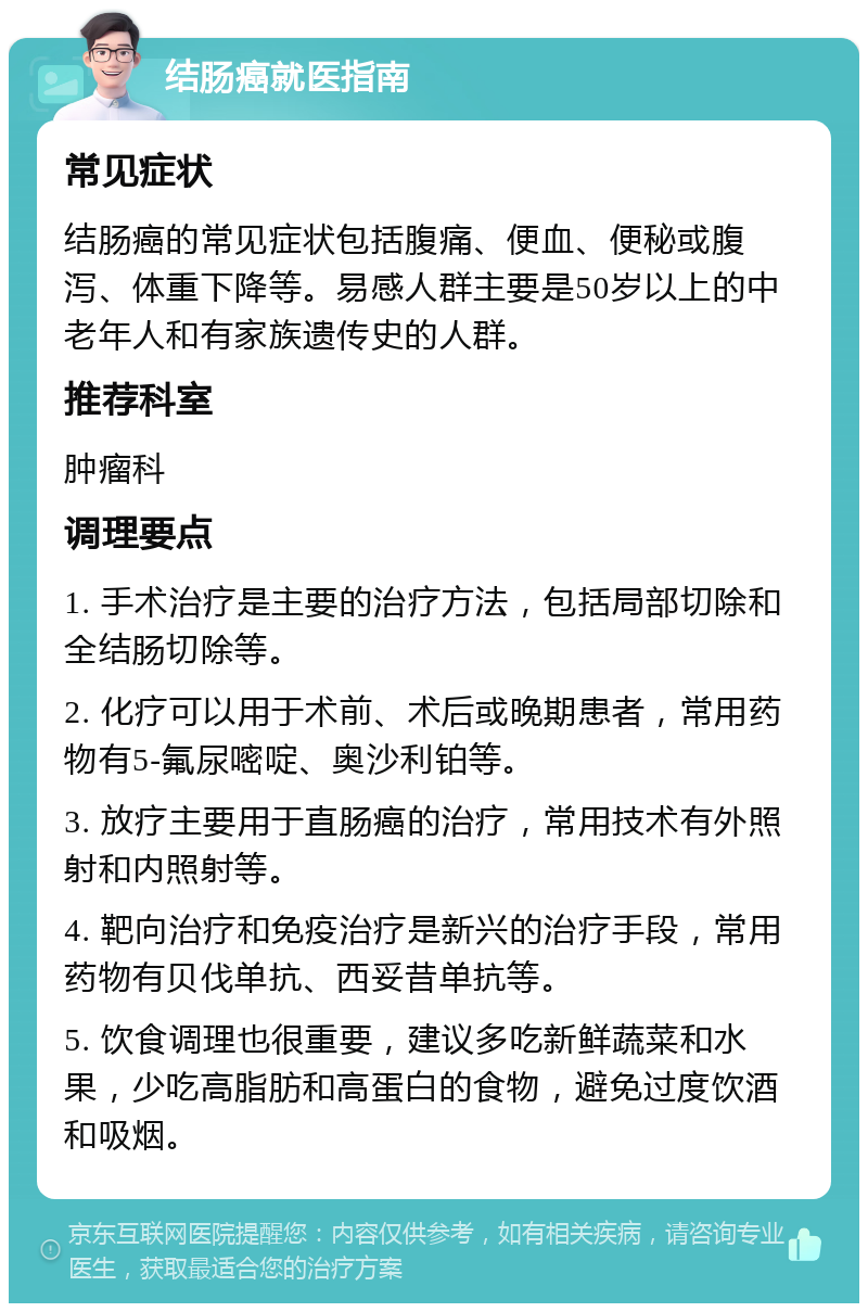 结肠癌就医指南 常见症状 结肠癌的常见症状包括腹痛、便血、便秘或腹泻、体重下降等。易感人群主要是50岁以上的中老年人和有家族遗传史的人群。 推荐科室 肿瘤科 调理要点 1. 手术治疗是主要的治疗方法，包括局部切除和全结肠切除等。 2. 化疗可以用于术前、术后或晚期患者，常用药物有5-氟尿嘧啶、奥沙利铂等。 3. 放疗主要用于直肠癌的治疗，常用技术有外照射和内照射等。 4. 靶向治疗和免疫治疗是新兴的治疗手段，常用药物有贝伐单抗、西妥昔单抗等。 5. 饮食调理也很重要，建议多吃新鲜蔬菜和水果，少吃高脂肪和高蛋白的食物，避免过度饮酒和吸烟。