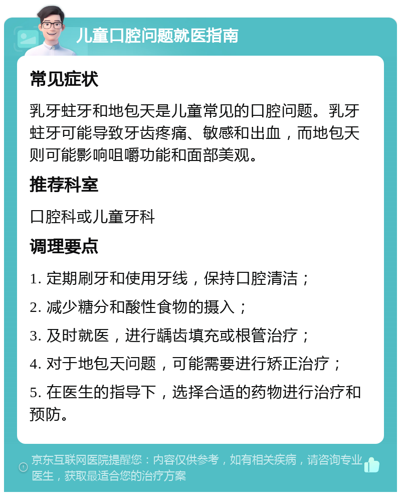 儿童口腔问题就医指南 常见症状 乳牙蛀牙和地包天是儿童常见的口腔问题。乳牙蛀牙可能导致牙齿疼痛、敏感和出血，而地包天则可能影响咀嚼功能和面部美观。 推荐科室 口腔科或儿童牙科 调理要点 1. 定期刷牙和使用牙线，保持口腔清洁； 2. 减少糖分和酸性食物的摄入； 3. 及时就医，进行龋齿填充或根管治疗； 4. 对于地包天问题，可能需要进行矫正治疗； 5. 在医生的指导下，选择合适的药物进行治疗和预防。