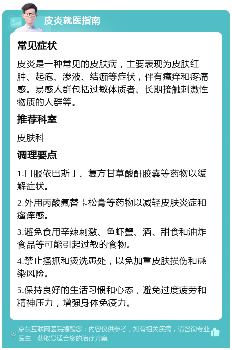 皮炎就医指南 常见症状 皮炎是一种常见的皮肤病，主要表现为皮肤红肿、起疱、渗液、结痂等症状，伴有瘙痒和疼痛感。易感人群包括过敏体质者、长期接触刺激性物质的人群等。 推荐科室 皮肤科 调理要点 1.口服依巴斯丁、复方甘草酸酐胶囊等药物以缓解症状。 2.外用丙酸氟替卡松膏等药物以减轻皮肤炎症和瘙痒感。 3.避免食用辛辣刺激、鱼虾蟹、酒、甜食和油炸食品等可能引起过敏的食物。 4.禁止搔抓和烫洗患处，以免加重皮肤损伤和感染风险。 5.保持良好的生活习惯和心态，避免过度疲劳和精神压力，增强身体免疫力。