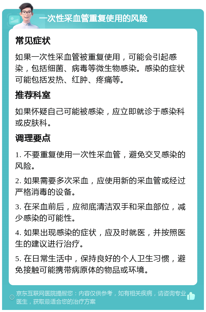 一次性采血管重复使用的风险 常见症状 如果一次性采血管被重复使用，可能会引起感染，包括细菌、病毒等微生物感染。感染的症状可能包括发热、红肿、疼痛等。 推荐科室 如果怀疑自己可能被感染，应立即就诊于感染科或皮肤科。 调理要点 1. 不要重复使用一次性采血管，避免交叉感染的风险。 2. 如果需要多次采血，应使用新的采血管或经过严格消毒的设备。 3. 在采血前后，应彻底清洁双手和采血部位，减少感染的可能性。 4. 如果出现感染的症状，应及时就医，并按照医生的建议进行治疗。 5. 在日常生活中，保持良好的个人卫生习惯，避免接触可能携带病原体的物品或环境。