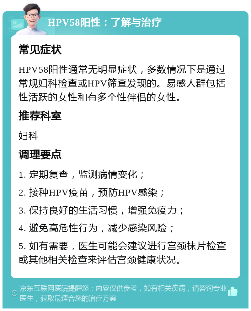 HPV58阳性：了解与治疗 常见症状 HPV58阳性通常无明显症状，多数情况下是通过常规妇科检查或HPV筛查发现的。易感人群包括性活跃的女性和有多个性伴侣的女性。 推荐科室 妇科 调理要点 1. 定期复查，监测病情变化； 2. 接种HPV疫苗，预防HPV感染； 3. 保持良好的生活习惯，增强免疫力； 4. 避免高危性行为，减少感染风险； 5. 如有需要，医生可能会建议进行宫颈抹片检查或其他相关检查来评估宫颈健康状况。