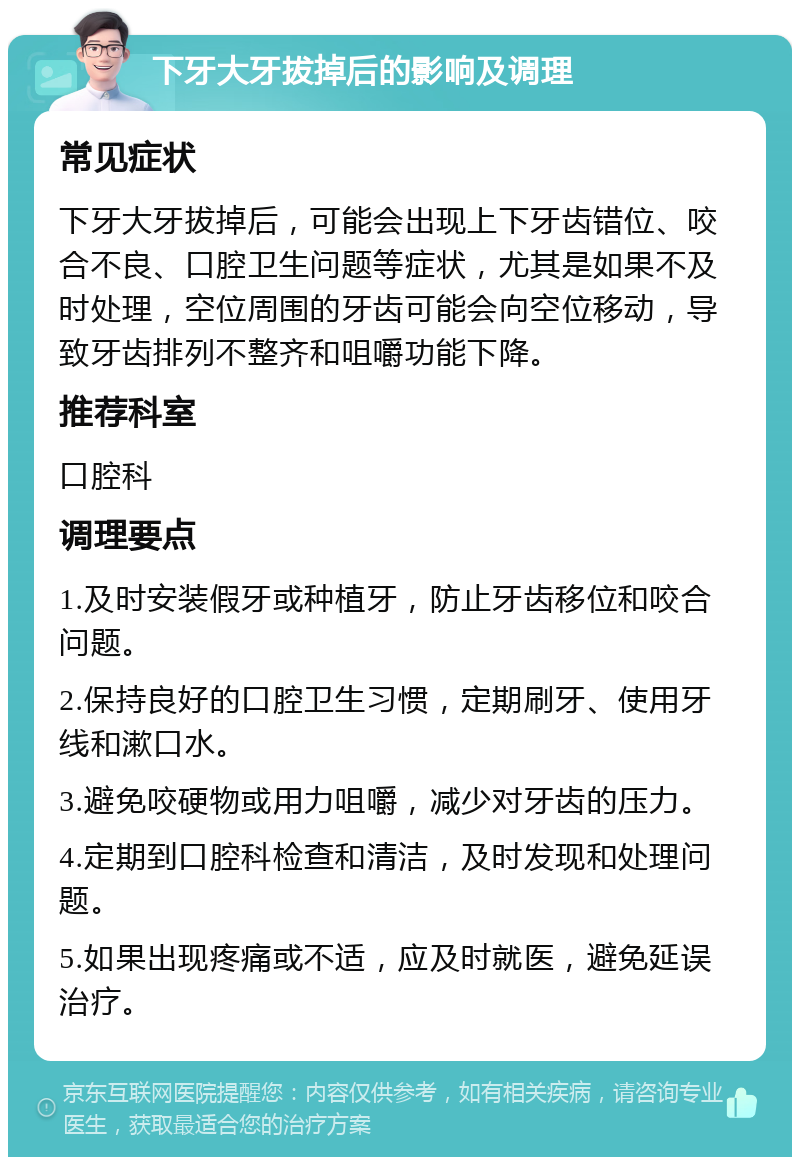 下牙大牙拔掉后的影响及调理 常见症状 下牙大牙拔掉后，可能会出现上下牙齿错位、咬合不良、口腔卫生问题等症状，尤其是如果不及时处理，空位周围的牙齿可能会向空位移动，导致牙齿排列不整齐和咀嚼功能下降。 推荐科室 口腔科 调理要点 1.及时安装假牙或种植牙，防止牙齿移位和咬合问题。 2.保持良好的口腔卫生习惯，定期刷牙、使用牙线和漱口水。 3.避免咬硬物或用力咀嚼，减少对牙齿的压力。 4.定期到口腔科检查和清洁，及时发现和处理问题。 5.如果出现疼痛或不适，应及时就医，避免延误治疗。