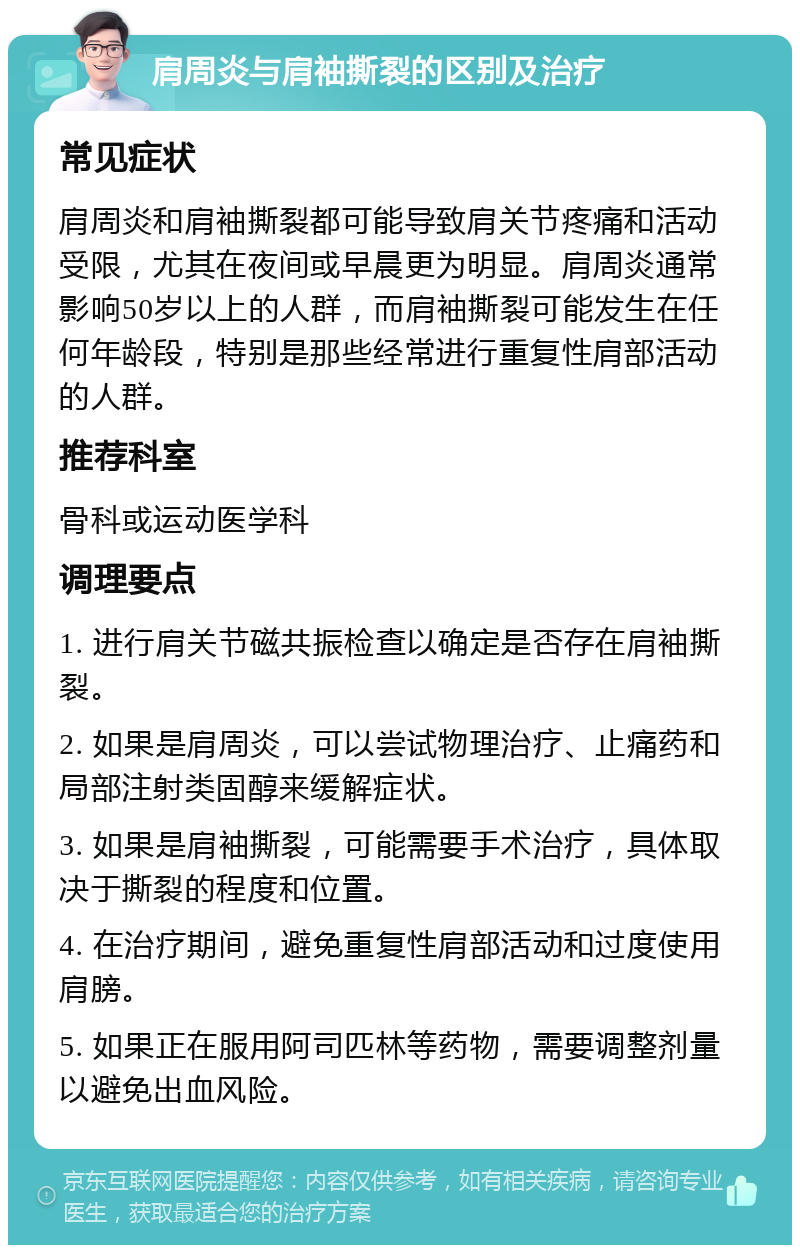 肩周炎与肩袖撕裂的区别及治疗 常见症状 肩周炎和肩袖撕裂都可能导致肩关节疼痛和活动受限，尤其在夜间或早晨更为明显。肩周炎通常影响50岁以上的人群，而肩袖撕裂可能发生在任何年龄段，特别是那些经常进行重复性肩部活动的人群。 推荐科室 骨科或运动医学科 调理要点 1. 进行肩关节磁共振检查以确定是否存在肩袖撕裂。 2. 如果是肩周炎，可以尝试物理治疗、止痛药和局部注射类固醇来缓解症状。 3. 如果是肩袖撕裂，可能需要手术治疗，具体取决于撕裂的程度和位置。 4. 在治疗期间，避免重复性肩部活动和过度使用肩膀。 5. 如果正在服用阿司匹林等药物，需要调整剂量以避免出血风险。