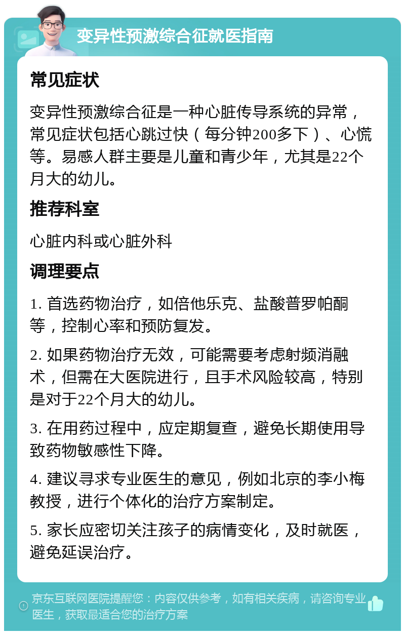 变异性预激综合征就医指南 常见症状 变异性预激综合征是一种心脏传导系统的异常，常见症状包括心跳过快（每分钟200多下）、心慌等。易感人群主要是儿童和青少年，尤其是22个月大的幼儿。 推荐科室 心脏内科或心脏外科 调理要点 1. 首选药物治疗，如倍他乐克、盐酸普罗帕酮等，控制心率和预防复发。 2. 如果药物治疗无效，可能需要考虑射频消融术，但需在大医院进行，且手术风险较高，特别是对于22个月大的幼儿。 3. 在用药过程中，应定期复查，避免长期使用导致药物敏感性下降。 4. 建议寻求专业医生的意见，例如北京的李小梅教授，进行个体化的治疗方案制定。 5. 家长应密切关注孩子的病情变化，及时就医，避免延误治疗。