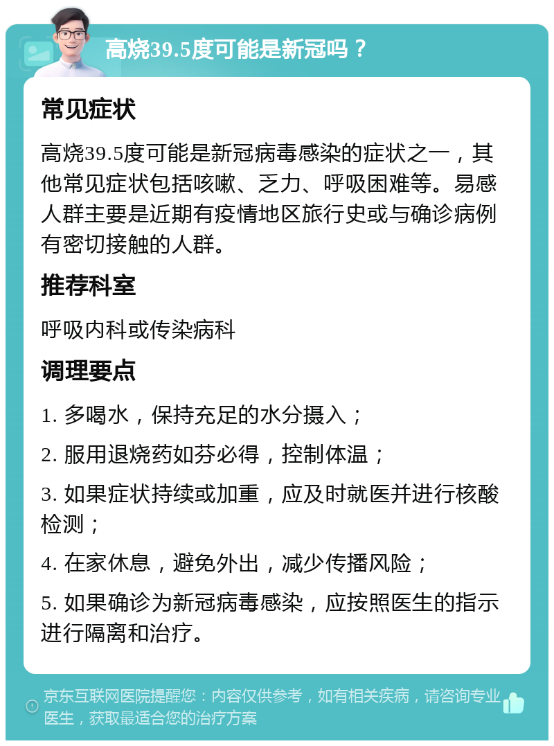 高烧39.5度可能是新冠吗？ 常见症状 高烧39.5度可能是新冠病毒感染的症状之一，其他常见症状包括咳嗽、乏力、呼吸困难等。易感人群主要是近期有疫情地区旅行史或与确诊病例有密切接触的人群。 推荐科室 呼吸内科或传染病科 调理要点 1. 多喝水，保持充足的水分摄入； 2. 服用退烧药如芬必得，控制体温； 3. 如果症状持续或加重，应及时就医并进行核酸检测； 4. 在家休息，避免外出，减少传播风险； 5. 如果确诊为新冠病毒感染，应按照医生的指示进行隔离和治疗。