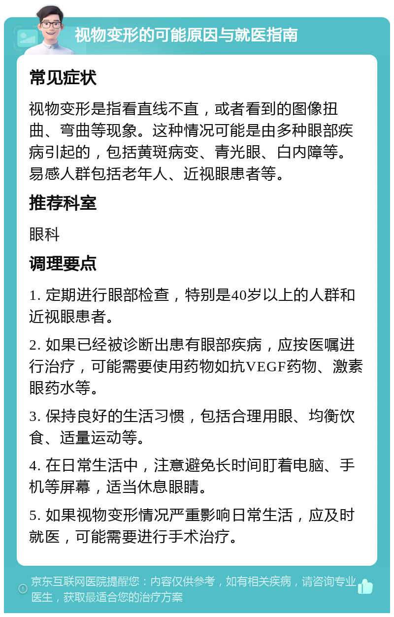 视物变形的可能原因与就医指南 常见症状 视物变形是指看直线不直，或者看到的图像扭曲、弯曲等现象。这种情况可能是由多种眼部疾病引起的，包括黄斑病变、青光眼、白内障等。易感人群包括老年人、近视眼患者等。 推荐科室 眼科 调理要点 1. 定期进行眼部检查，特别是40岁以上的人群和近视眼患者。 2. 如果已经被诊断出患有眼部疾病，应按医嘱进行治疗，可能需要使用药物如抗VEGF药物、激素眼药水等。 3. 保持良好的生活习惯，包括合理用眼、均衡饮食、适量运动等。 4. 在日常生活中，注意避免长时间盯着电脑、手机等屏幕，适当休息眼睛。 5. 如果视物变形情况严重影响日常生活，应及时就医，可能需要进行手术治疗。