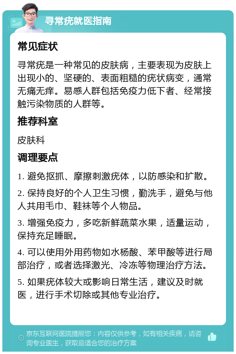 寻常疣就医指南 常见症状 寻常疣是一种常见的皮肤病，主要表现为皮肤上出现小的、坚硬的、表面粗糙的疣状病变，通常无痛无痒。易感人群包括免疫力低下者、经常接触污染物质的人群等。 推荐科室 皮肤科 调理要点 1. 避免抠抓、摩擦刺激疣体，以防感染和扩散。 2. 保持良好的个人卫生习惯，勤洗手，避免与他人共用毛巾、鞋袜等个人物品。 3. 增强免疫力，多吃新鲜蔬菜水果，适量运动，保持充足睡眠。 4. 可以使用外用药物如水杨酸、苯甲酸等进行局部治疗，或者选择激光、冷冻等物理治疗方法。 5. 如果疣体较大或影响日常生活，建议及时就医，进行手术切除或其他专业治疗。