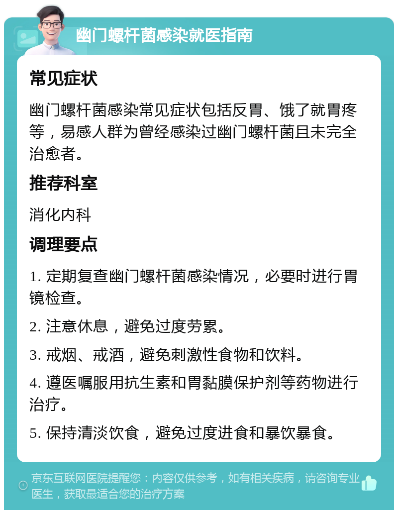 幽门螺杆菌感染就医指南 常见症状 幽门螺杆菌感染常见症状包括反胃、饿了就胃疼等，易感人群为曾经感染过幽门螺杆菌且未完全治愈者。 推荐科室 消化内科 调理要点 1. 定期复查幽门螺杆菌感染情况，必要时进行胃镜检查。 2. 注意休息，避免过度劳累。 3. 戒烟、戒酒，避免刺激性食物和饮料。 4. 遵医嘱服用抗生素和胃黏膜保护剂等药物进行治疗。 5. 保持清淡饮食，避免过度进食和暴饮暴食。