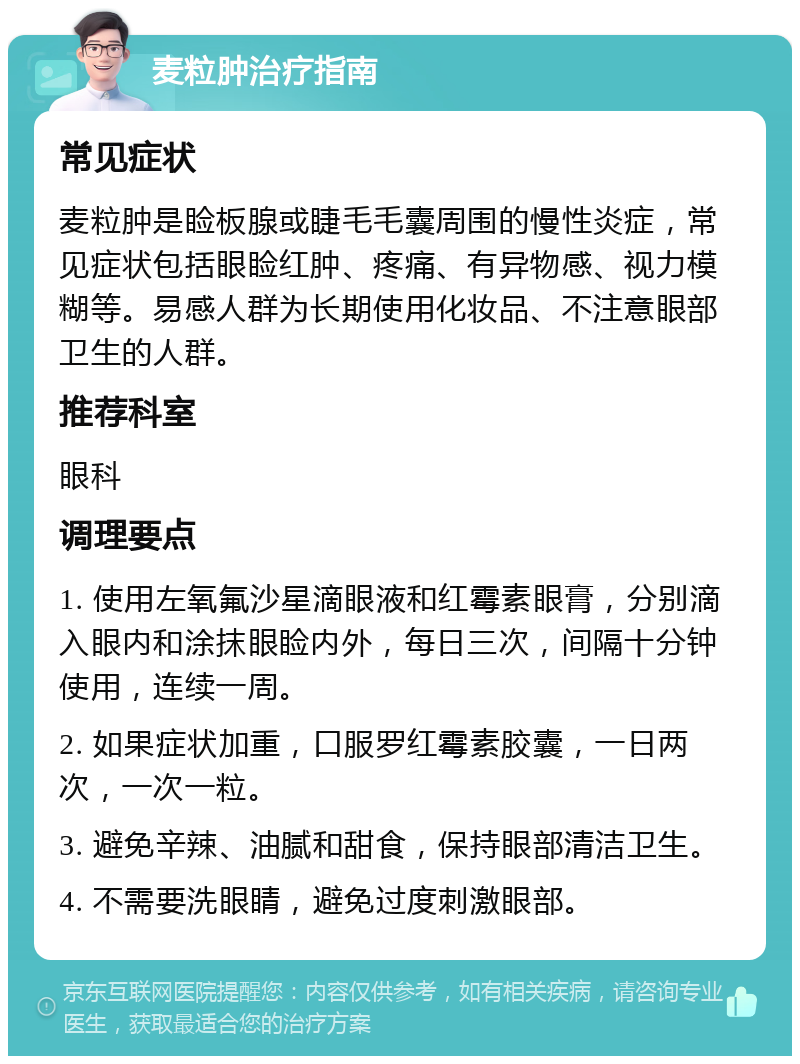 麦粒肿治疗指南 常见症状 麦粒肿是睑板腺或睫毛毛囊周围的慢性炎症，常见症状包括眼睑红肿、疼痛、有异物感、视力模糊等。易感人群为长期使用化妆品、不注意眼部卫生的人群。 推荐科室 眼科 调理要点 1. 使用左氧氟沙星滴眼液和红霉素眼膏，分别滴入眼内和涂抹眼睑内外，每日三次，间隔十分钟使用，连续一周。 2. 如果症状加重，口服罗红霉素胶囊，一日两次，一次一粒。 3. 避免辛辣、油腻和甜食，保持眼部清洁卫生。 4. 不需要洗眼睛，避免过度刺激眼部。