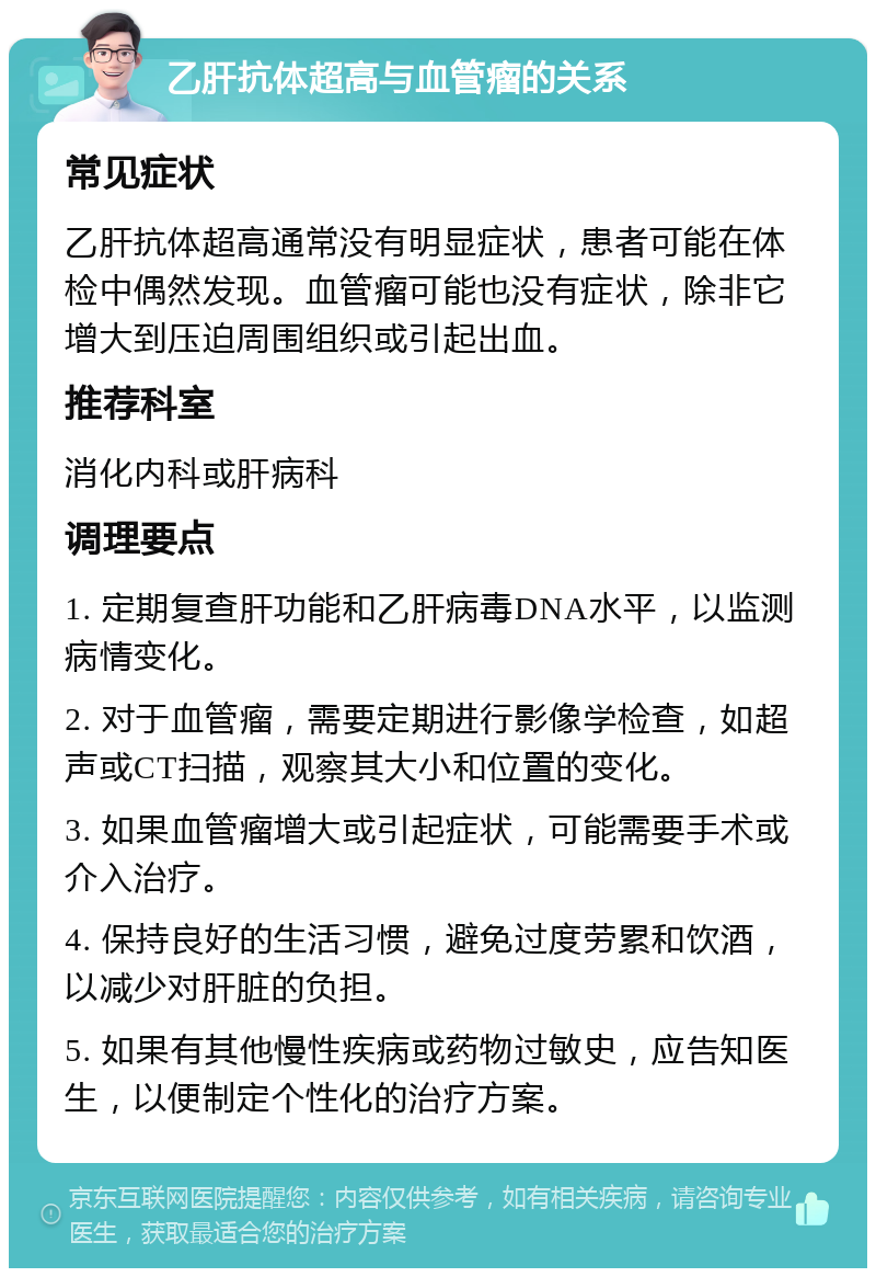 乙肝抗体超高与血管瘤的关系 常见症状 乙肝抗体超高通常没有明显症状，患者可能在体检中偶然发现。血管瘤可能也没有症状，除非它增大到压迫周围组织或引起出血。 推荐科室 消化内科或肝病科 调理要点 1. 定期复查肝功能和乙肝病毒DNA水平，以监测病情变化。 2. 对于血管瘤，需要定期进行影像学检查，如超声或CT扫描，观察其大小和位置的变化。 3. 如果血管瘤增大或引起症状，可能需要手术或介入治疗。 4. 保持良好的生活习惯，避免过度劳累和饮酒，以减少对肝脏的负担。 5. 如果有其他慢性疾病或药物过敏史，应告知医生，以便制定个性化的治疗方案。