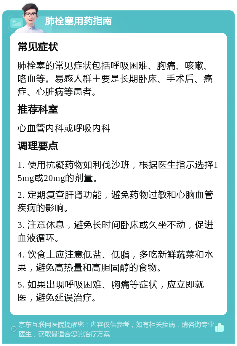 肺栓塞用药指南 常见症状 肺栓塞的常见症状包括呼吸困难、胸痛、咳嗽、咯血等。易感人群主要是长期卧床、手术后、癌症、心脏病等患者。 推荐科室 心血管内科或呼吸内科 调理要点 1. 使用抗凝药物如利伐沙班，根据医生指示选择15mg或20mg的剂量。 2. 定期复查肝肾功能，避免药物过敏和心脑血管疾病的影响。 3. 注意休息，避免长时间卧床或久坐不动，促进血液循环。 4. 饮食上应注意低盐、低脂，多吃新鲜蔬菜和水果，避免高热量和高胆固醇的食物。 5. 如果出现呼吸困难、胸痛等症状，应立即就医，避免延误治疗。