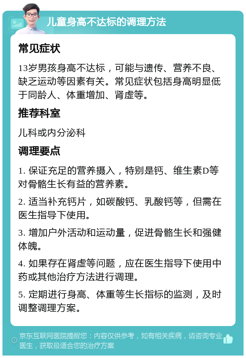 儿童身高不达标的调理方法 常见症状 13岁男孩身高不达标，可能与遗传、营养不良、缺乏运动等因素有关。常见症状包括身高明显低于同龄人、体重增加、肾虚等。 推荐科室 儿科或内分泌科 调理要点 1. 保证充足的营养摄入，特别是钙、维生素D等对骨骼生长有益的营养素。 2. 适当补充钙片，如碳酸钙、乳酸钙等，但需在医生指导下使用。 3. 增加户外活动和运动量，促进骨骼生长和强健体魄。 4. 如果存在肾虚等问题，应在医生指导下使用中药或其他治疗方法进行调理。 5. 定期进行身高、体重等生长指标的监测，及时调整调理方案。