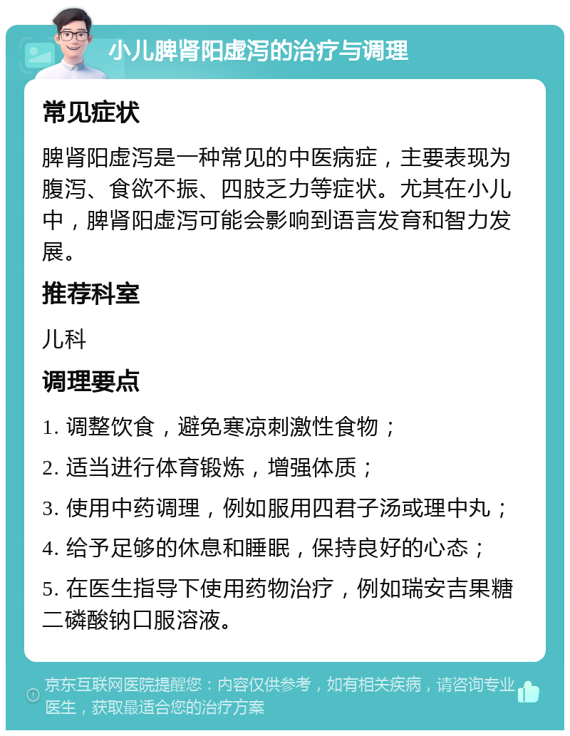 小儿脾肾阳虚泻的治疗与调理 常见症状 脾肾阳虚泻是一种常见的中医病症，主要表现为腹泻、食欲不振、四肢乏力等症状。尤其在小儿中，脾肾阳虚泻可能会影响到语言发育和智力发展。 推荐科室 儿科 调理要点 1. 调整饮食，避免寒凉刺激性食物； 2. 适当进行体育锻炼，增强体质； 3. 使用中药调理，例如服用四君子汤或理中丸； 4. 给予足够的休息和睡眠，保持良好的心态； 5. 在医生指导下使用药物治疗，例如瑞安吉果糖二磷酸钠口服溶液。