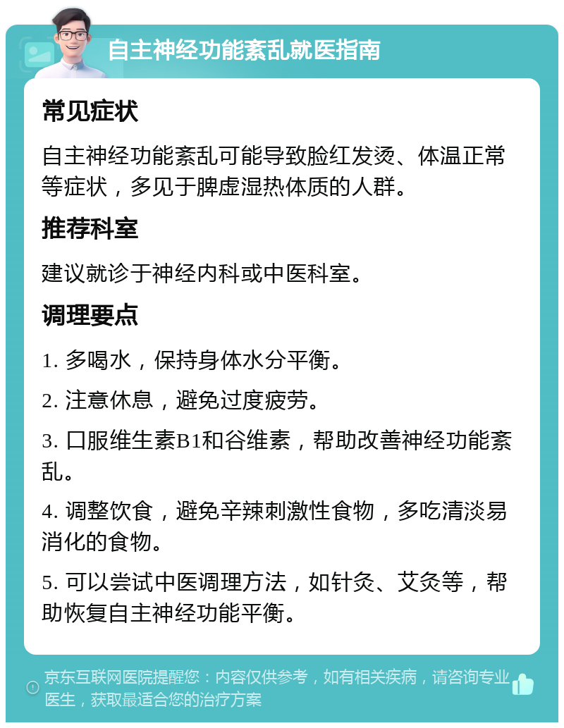 自主神经功能紊乱就医指南 常见症状 自主神经功能紊乱可能导致脸红发烫、体温正常等症状，多见于脾虚湿热体质的人群。 推荐科室 建议就诊于神经内科或中医科室。 调理要点 1. 多喝水，保持身体水分平衡。 2. 注意休息，避免过度疲劳。 3. 口服维生素B1和谷维素，帮助改善神经功能紊乱。 4. 调整饮食，避免辛辣刺激性食物，多吃清淡易消化的食物。 5. 可以尝试中医调理方法，如针灸、艾灸等，帮助恢复自主神经功能平衡。