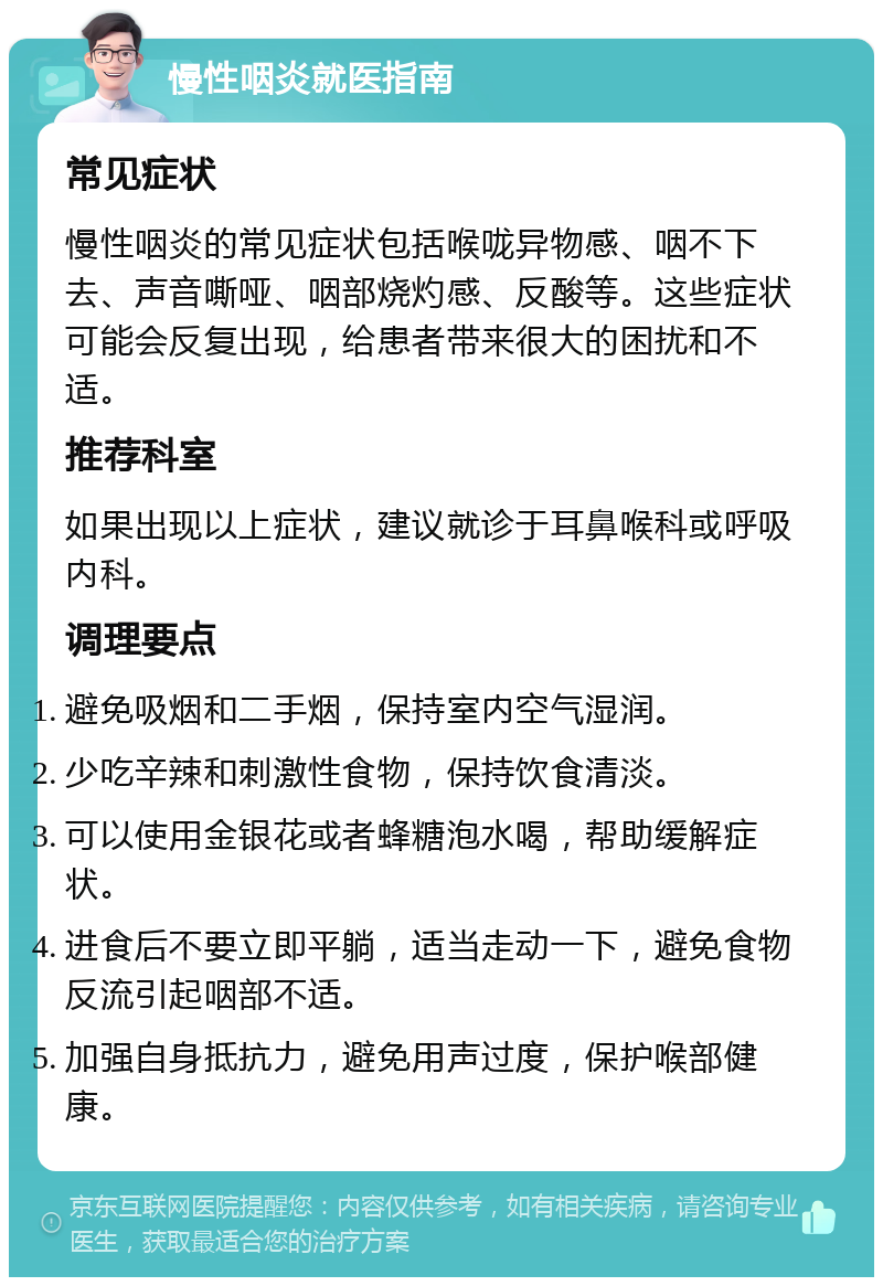 慢性咽炎就医指南 常见症状 慢性咽炎的常见症状包括喉咙异物感、咽不下去、声音嘶哑、咽部烧灼感、反酸等。这些症状可能会反复出现，给患者带来很大的困扰和不适。 推荐科室 如果出现以上症状，建议就诊于耳鼻喉科或呼吸内科。 调理要点 避免吸烟和二手烟，保持室内空气湿润。 少吃辛辣和刺激性食物，保持饮食清淡。 可以使用金银花或者蜂糖泡水喝，帮助缓解症状。 进食后不要立即平躺，适当走动一下，避免食物反流引起咽部不适。 加强自身抵抗力，避免用声过度，保护喉部健康。